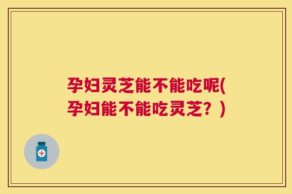 孕妇灵芝能不能吃呢(孕妇能不能吃灵芝？)
