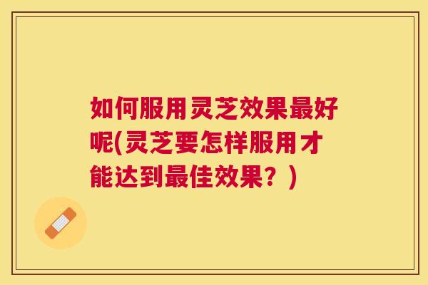 如何服用灵芝效果好呢(灵芝要怎样服用才能达到佳效果?) 如何服用灵芝效果好呢(灵芝要怎样服用才能达到佳效果?)