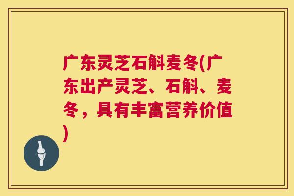 广东灵芝石斛麦冬(广东出产灵芝、石斛、麦冬,具有丰富营养价值) 广东灵芝石斛麦冬(广东出产灵芝、石斛、麦冬,具有丰富营养价值)