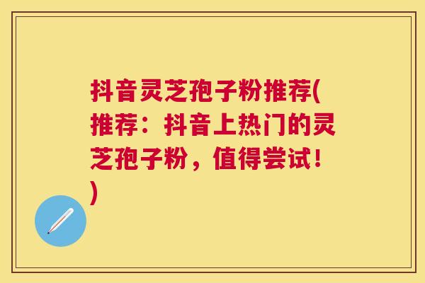 抖音灵芝孢子粉推荐(推荐:抖音上热门的灵芝孢子粉,值得尝试!) 抖音灵芝孢子粉推荐(推荐:抖音上热门的灵芝孢子粉,值得尝试!)