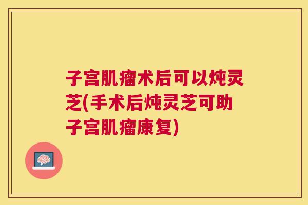 子宫术后可以炖灵芝(手术后炖灵芝可助子宫康复) 子宫术后可以炖灵芝(手术后炖灵芝可助子宫康复)