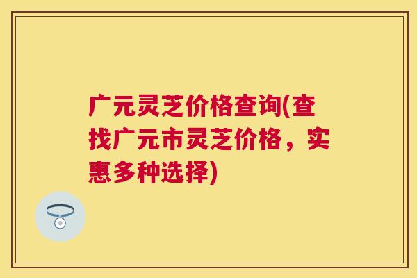 广元灵芝价格查询(查找广元市灵芝价格,实惠多种选择) 广元灵芝价格查询(查找广元市灵芝价格,实惠多种选择)