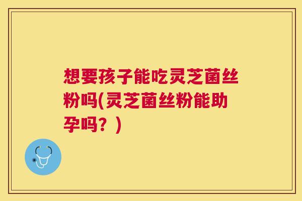 想要孩子能吃灵芝菌丝粉吗(灵芝菌丝粉能助孕吗?) 想要孩子能吃灵芝菌丝粉吗(灵芝菌丝粉能助孕吗?)