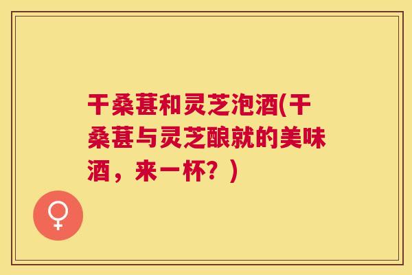 干桑葚和灵芝泡酒(干桑葚与灵芝酿就的美味酒,来一杯?) 干桑葚和灵芝泡酒(干桑葚与灵芝酿就的美味酒,来一杯?)