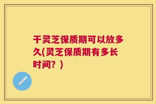 干灵芝保质期可以放多久(灵芝保质期有多长时间?) 干灵芝保质期可以放多久(灵芝保质期有多长时间?)