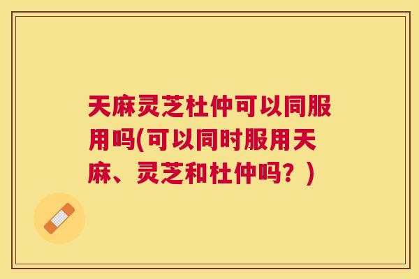 天麻灵芝杜仲可以同服用吗(可以同时服用天麻、灵芝和杜仲吗?) 天麻灵芝杜仲可以同服用吗(可以同时服用天麻、灵芝和杜仲吗?)