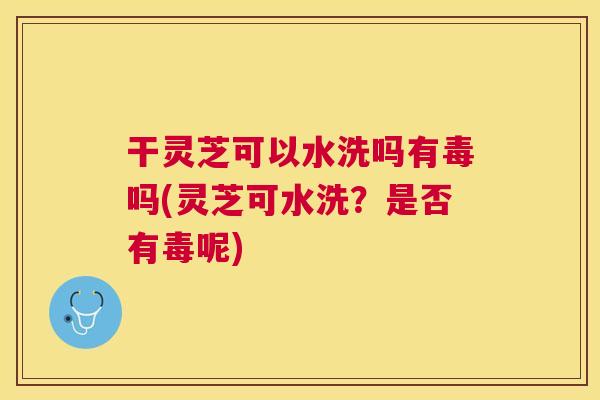 干灵芝可以水洗吗有毒吗(灵芝可水洗?是否有毒呢) 干灵芝可以水洗吗有毒吗(灵芝可水洗?是否有毒呢)