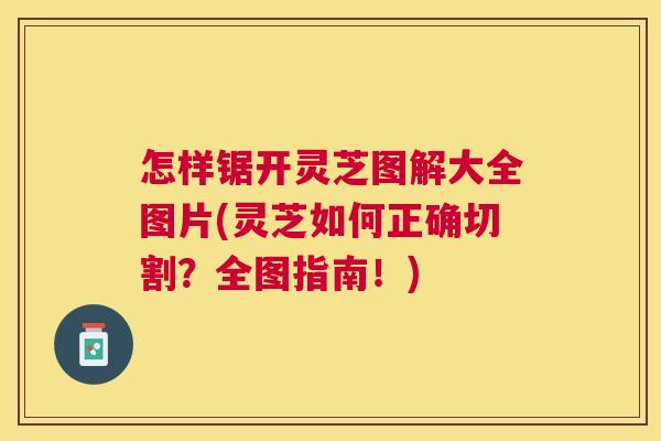 怎样锯开灵芝图解大全图片(灵芝如何正确切割?全图指南!) 怎样锯开灵芝图解大全图片(灵芝如何正确切割?全图指南!)