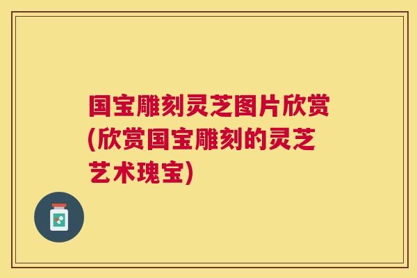 国宝雕刻灵芝图片欣赏(欣赏国宝雕刻的灵芝艺术瑰宝) 国宝雕刻灵芝图片欣赏(欣赏国宝雕刻的灵芝艺术瑰宝)