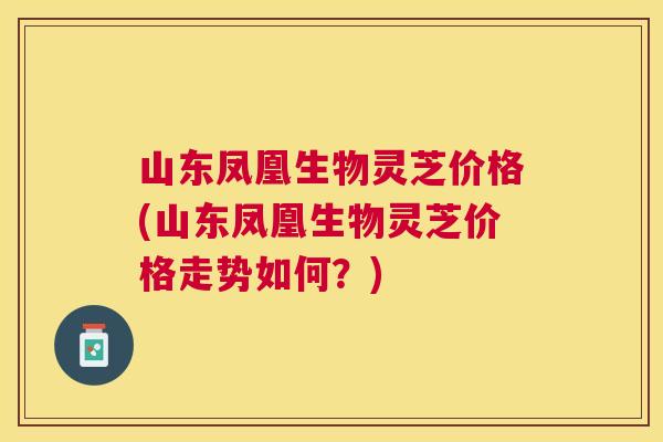 山东凤凰生物灵芝价格(山东凤凰生物灵芝价格走势如何?) 山东凤凰生物灵芝价格(山东凤凰生物灵芝价格走势如何?)