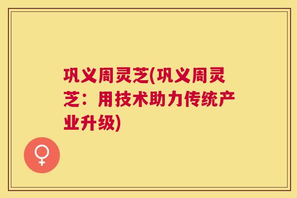 巩义周灵芝(巩义周灵芝:用技术助力传统产业升级) 巩义周灵芝(巩义周灵芝:用技术助力传统产业升级)