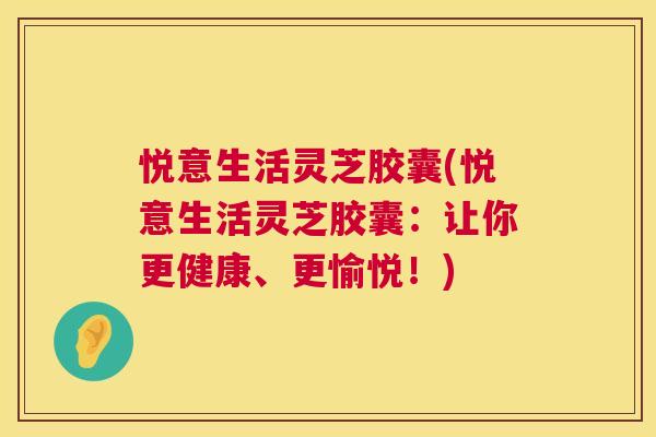 悦意生活灵芝胶囊(悦意生活灵芝胶囊:让你更健康、更愉悦!) 悦意生活灵芝胶囊(悦意生活灵芝胶囊:让你更健康、更愉悦!)