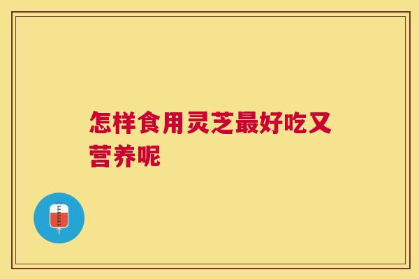 怎样食用灵芝好吃又营养呢 怎样食用灵芝好吃又营养呢