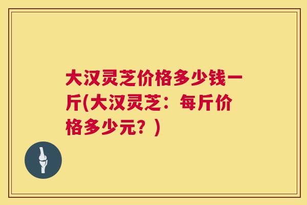 大汉灵芝价格多少钱一斤(大汉灵芝:每斤价格多少元?) 大汉灵芝价格多少钱一斤(大汉灵芝:每斤价格多少元?)