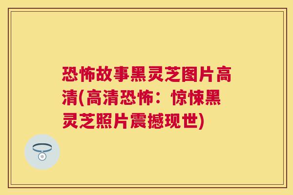 恐怖故事黑灵芝图片高清(高清恐怖:惊悚黑灵芝照片震撼现世) 恐怖故事黑灵芝图片高清(高清恐怖:惊悚黑灵芝照片震撼现世)
