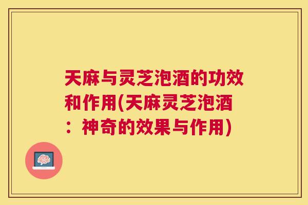 天麻与灵芝泡酒的功效和作用(天麻灵芝泡酒:神奇的效果与作用) 天麻与灵芝泡酒的功效和作用(天麻灵芝泡酒:神奇的效果与作用)