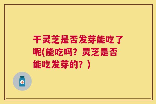 干灵芝是否发芽能吃了呢(能吃吗?灵芝是否能吃发芽的?) 干灵芝是否发芽能吃了呢(能吃吗?灵芝是否能吃发芽的?)