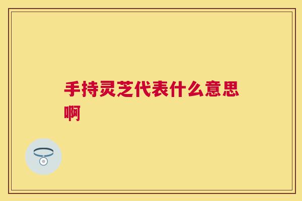 手持灵芝代表什么意思啊 手持灵芝代表什么意思啊