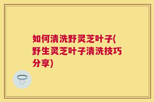 如何清洗野灵芝叶子(野生灵芝叶子清洗技巧分享) 如何清洗野灵芝叶子(野生灵芝叶子清洗技巧分享)