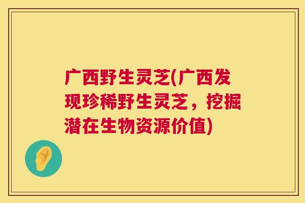 广西野生灵芝(广西发现珍稀野生灵芝,挖掘潜在生物资源价值) 广西野生灵芝(广西发现珍稀野生灵芝,挖掘潜在生物资源价值)