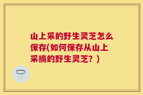 山上采的野生灵芝怎么保存(如何保存从山上采摘的野生灵芝?) 山上采的野生灵芝怎么保存(如何保存从山上采摘的野生灵芝?)