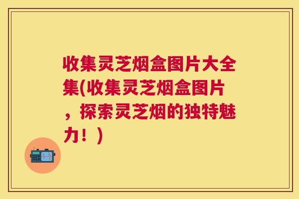 收集灵芝烟盒图片大全集(收集灵芝烟盒图片,探索灵芝烟的独特魅力!) 收集灵芝烟盒图片大全集(收集灵芝烟盒图片,探索灵芝烟的独特魅力!)