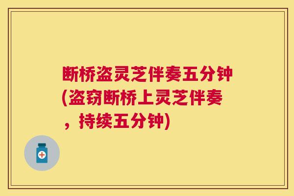 断桥盗灵芝伴奏五分钟(盗窃断桥上灵芝伴奏,持续五分钟) 断桥盗灵芝伴奏五分钟(盗窃断桥上灵芝伴奏,持续五分钟)