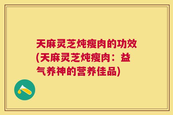 天麻灵芝炖瘦肉的功效(天麻灵芝炖瘦肉:益气养神的营养佳品) 天麻灵芝炖瘦肉的功效(天麻灵芝炖瘦肉:益气养神的营养佳品)