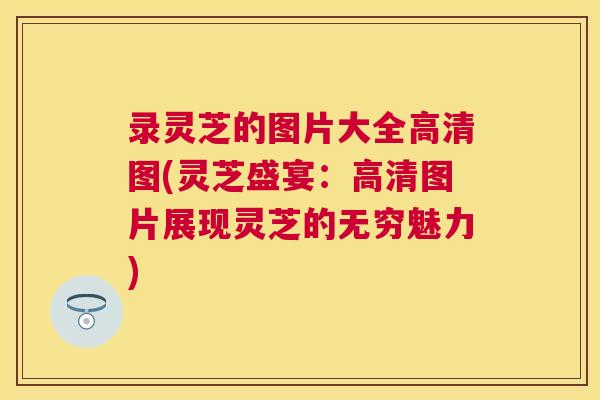 录灵芝的图片大全高清图(灵芝盛宴:高清图片展现灵芝的无穷魅力) 录灵芝的图片大全高清图(灵芝盛宴:高清图片展现灵芝的无穷魅力)