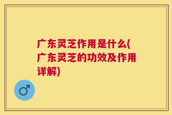 广东灵芝作用是什么(广东灵芝的功效及作用详解) 广东灵芝作用是什么(广东灵芝的功效及作用详解)