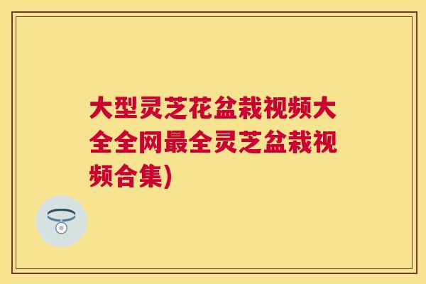 大型灵芝花盆栽视频大全全网全灵芝盆栽视频合集) 大型灵芝花盆栽视频大全全网全灵芝盆栽视频合集)