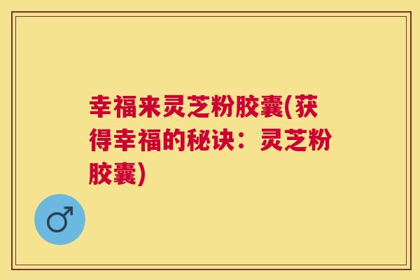 幸福来灵芝粉胶囊(获得幸福的秘诀:灵芝粉胶囊) 幸福来灵芝粉胶囊(获得幸福的秘诀:灵芝粉胶囊)