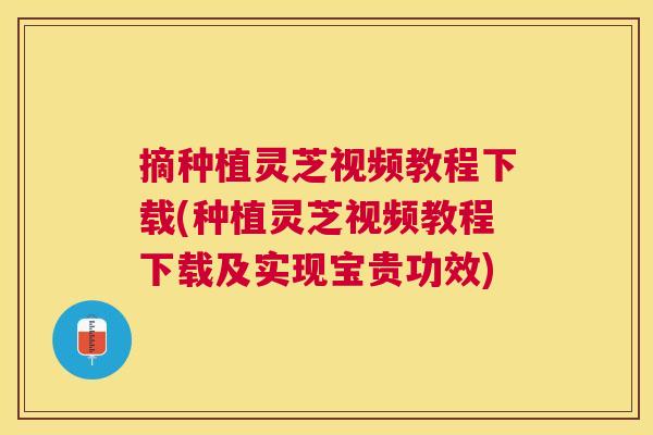 摘种植灵芝视频教程下载(种植灵芝视频教程下载及实现宝贵功效) 摘种植灵芝视频教程下载(种植灵芝视频教程下载及实现宝贵功效)