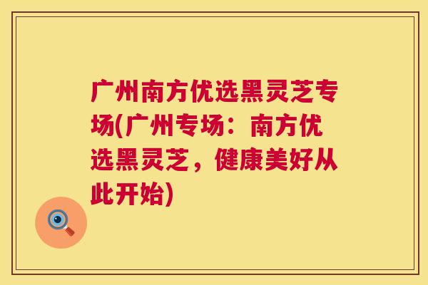 广州南方优选黑灵芝专场(广州专场:南方优选黑灵芝,健康美好从此开始) 广州南方优选黑灵芝专场(广州专场:南方优选黑灵芝,健康美好从此开始)