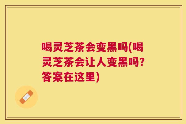 喝灵芝茶会变黑吗(喝灵芝茶会让人变黑吗?答案在这里) 喝灵芝茶会变黑吗(喝灵芝茶会让人变黑吗?答案在这里)