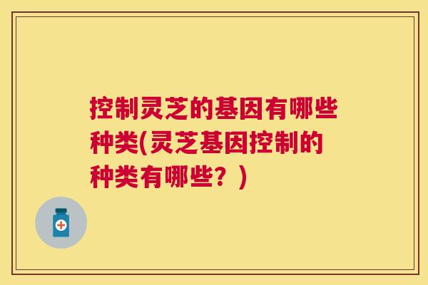控制灵芝的基因有哪些种类(灵芝基因控制的种类有哪些?) 控制灵芝的基因有哪些种类(灵芝基因控制的种类有哪些?)