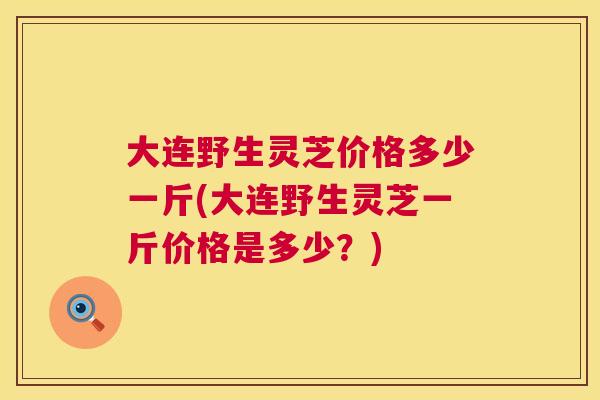 大连野生灵芝价格多少一斤(大连野生灵芝一斤价格是多少?) 大连野生灵芝价格多少一斤(大连野生灵芝一斤价格是多少?)