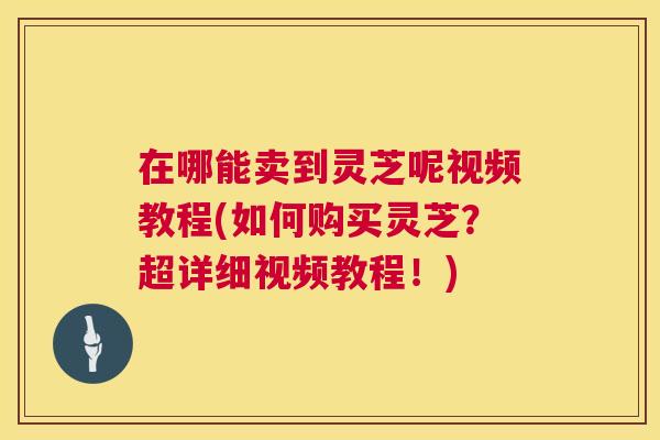 在哪能卖到灵芝呢视频教程(如何购买灵芝?超详细视频教程!) 在哪能卖到灵芝呢视频教程(如何购买灵芝?超详细视频教程!)