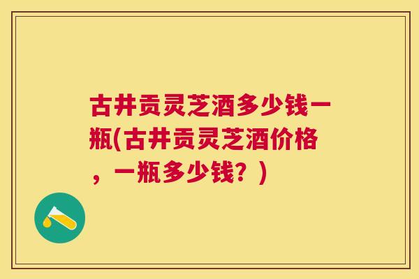 古井贡灵芝酒多少钱一瓶(古井贡灵芝酒价格,一瓶多少钱?) 古井贡灵芝酒多少钱一瓶(古井贡灵芝酒价格,一瓶多少钱?)