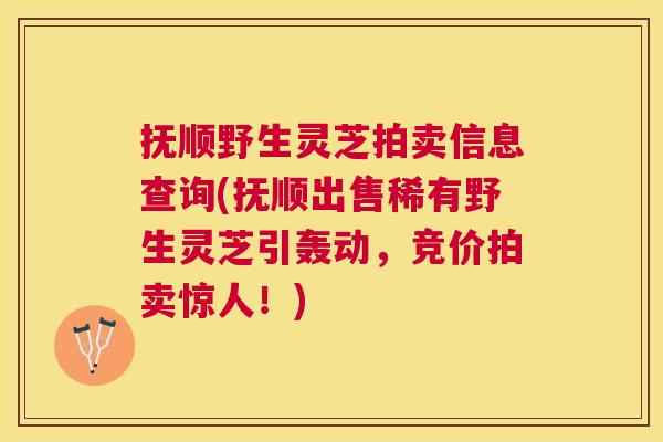 抚顺野生灵芝拍卖信息查询(抚顺出售稀有野生灵芝引轰动,竞价拍卖惊人!) 抚顺野生灵芝拍卖信息查询(抚顺出售稀有野生灵芝引轰动,竞价拍卖惊人!)