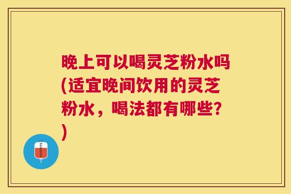 晚上可以喝灵芝粉水吗(适宜晚间饮用的灵芝粉水,喝法都有哪些?) 晚上可以喝灵芝粉水吗(适宜晚间饮用的灵芝粉水,喝法都有哪些?)