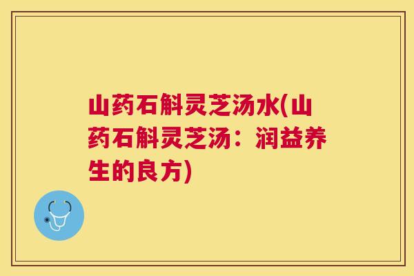 山药石斛灵芝汤水(山药石斛灵芝汤:润益养生的良方) 山药石斛灵芝汤水(山药石斛灵芝汤:润益养生的良方)