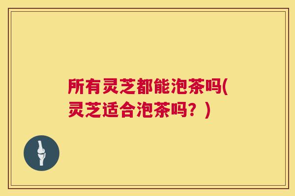 所有灵芝都能泡茶吗(灵芝适合泡茶吗?) 所有灵芝都能泡茶吗(灵芝适合泡茶吗?)