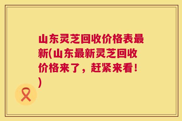 山东灵芝回收价格表新(山东新灵芝回收价格来了，赶紧来看！)