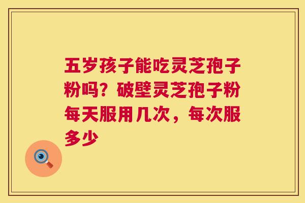 五岁孩子能吃灵芝孢子粉吗?破壁灵芝孢子粉每天服用几次,每次服多少 五岁孩子能吃灵芝孢子粉吗?破壁灵芝孢子粉每天服用几次,每次服多少