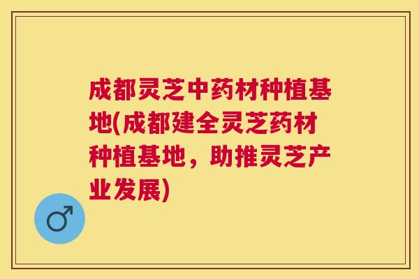 成都灵芝材种植基地(成都建全灵芝药材种植基地,助推灵芝产业发展) 成都灵芝材种植基地(成都建全灵芝药材种植基地,助推灵芝产业发展)