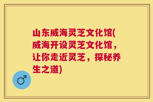 山东威海灵芝文化馆(威海开设灵芝文化馆,让你走近灵芝,探秘养生之道) 山东威海灵芝文化馆(威海开设灵芝文化馆,让你走近灵芝,探秘养生之道)