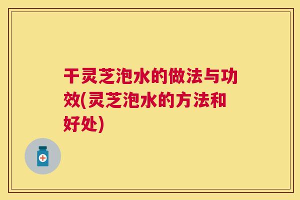 干灵芝泡水的做法与功效(灵芝泡水的方法和好处) 干灵芝泡水的做法与功效(灵芝泡水的方法和好处)