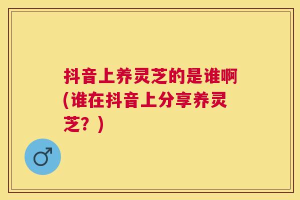 抖音上养灵芝的是谁啊(谁在抖音上分享养灵芝?) 抖音上养灵芝的是谁啊(谁在抖音上分享养灵芝?)