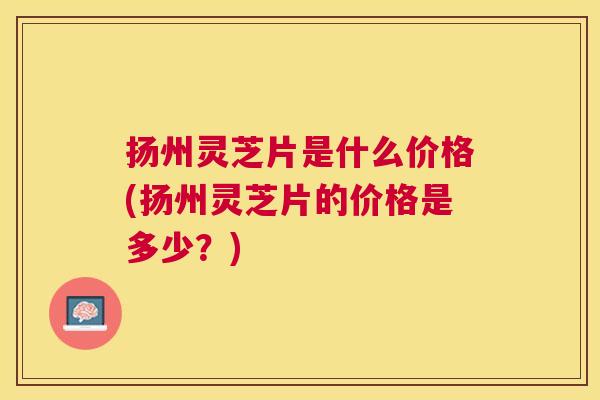 扬州灵芝片是什么价格(扬州灵芝片的价格是多少?) 扬州灵芝片是什么价格(扬州灵芝片的价格是多少?)